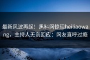 最新风波再起！黑料网惊现heiliaowang，主持人无奈回应：网友直呼过瘾