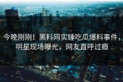 今晚刚刚！黑料网实锤吃瓜爆料事件，明星现场曝光，网友直呼过瘾