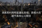 清晨黑料网明星爆出真相，真相大白细节真相让人瞠目