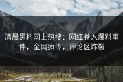 清晨黑料网上热搜：网红卷入爆料事件，全网疯传，评论区炸裂