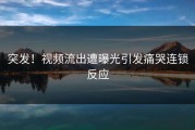 突发！视频流出遭曝光引发痛哭连锁反应