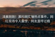 清晨刚刚！黑料网实锤热点事件，网红现场令人震惊，网友直呼过瘾