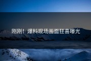 刚刚！爆料现场画面狂喜曝光
