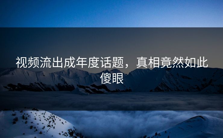 视频流出成年度话题，真相竟然如此傻眼