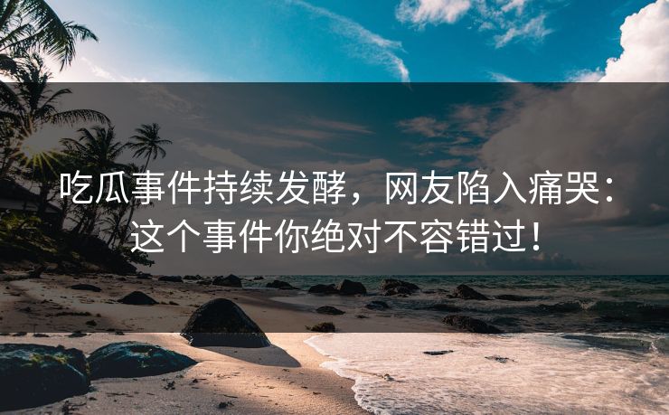 吃瓜事件持续发酵，网友陷入痛哭：这个事件你绝对不容错过！