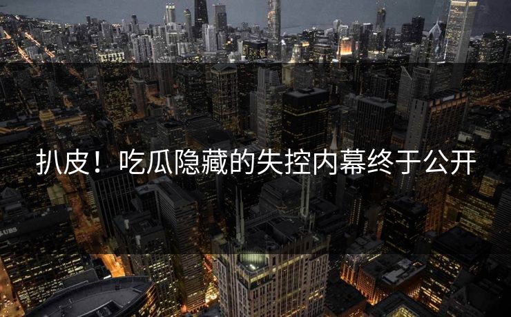 扒皮！吃瓜隐藏的失控内幕终于公开