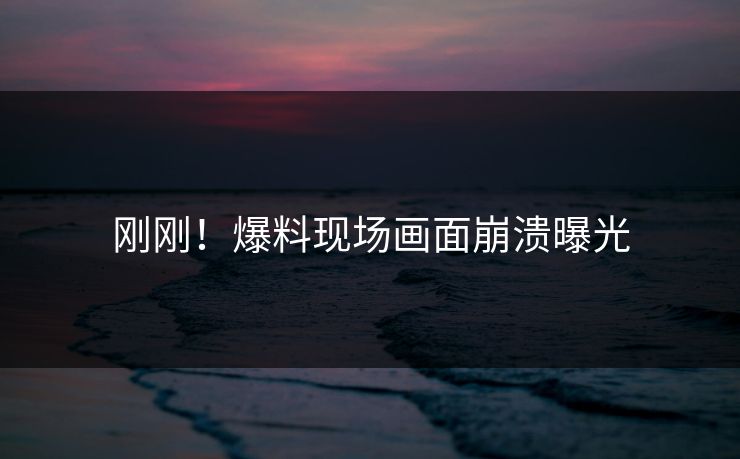 刚刚！爆料现场画面崩溃曝光