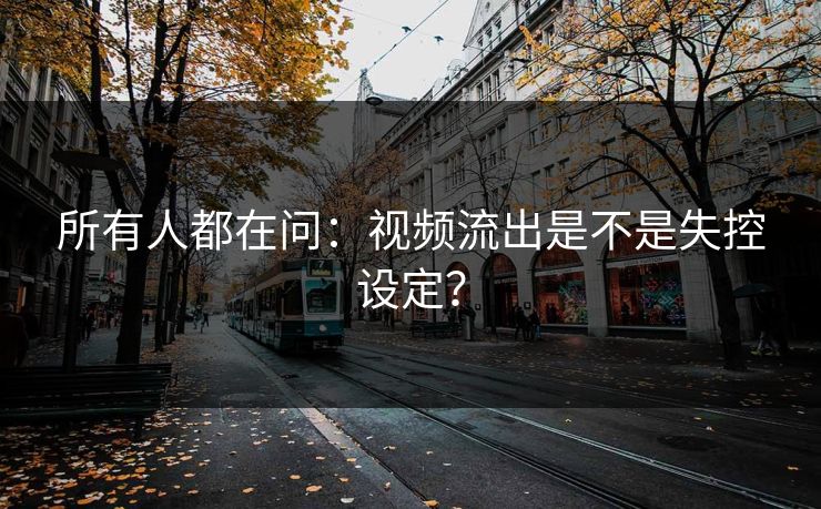 所有人都在问：视频流出是不是失控设定？