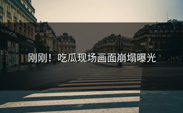 刚刚！吃瓜现场画面崩塌曝光