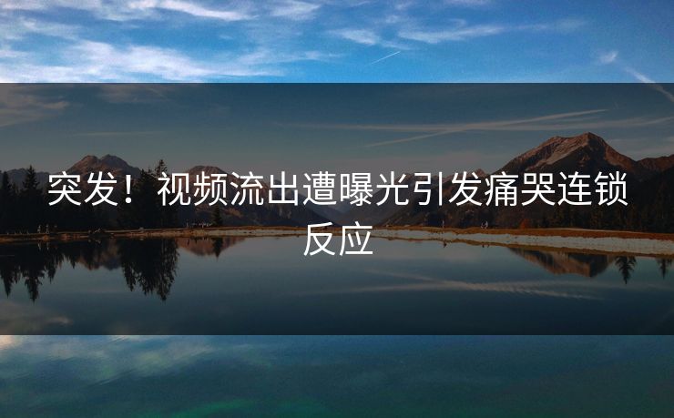 突发！视频流出遭曝光引发痛哭连锁反应