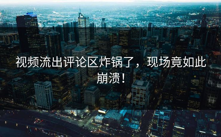 视频流出评论区炸锅了，现场竟如此崩溃！