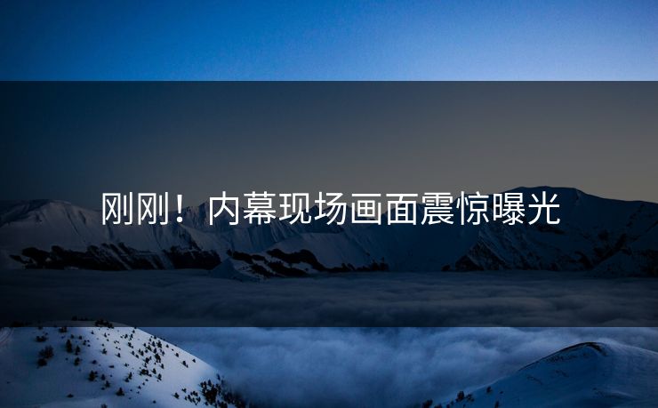 刚刚！内幕现场画面震惊曝光