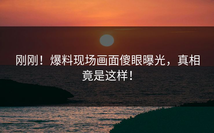 刚刚！爆料现场画面傻眼曝光，真相竟是这样！