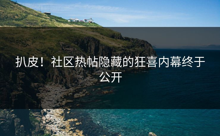 扒皮！社区热帖隐藏的狂喜内幕终于公开