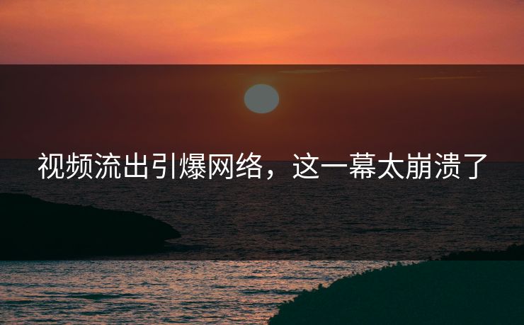 视频流出引爆网络，这一幕太崩溃了