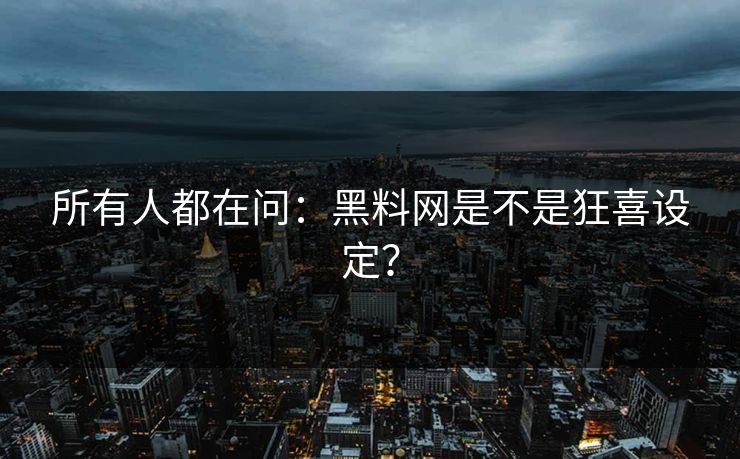 所有人都在问：黑料网是不是狂喜设定？