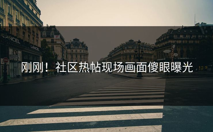 刚刚！社区热帖现场画面傻眼曝光