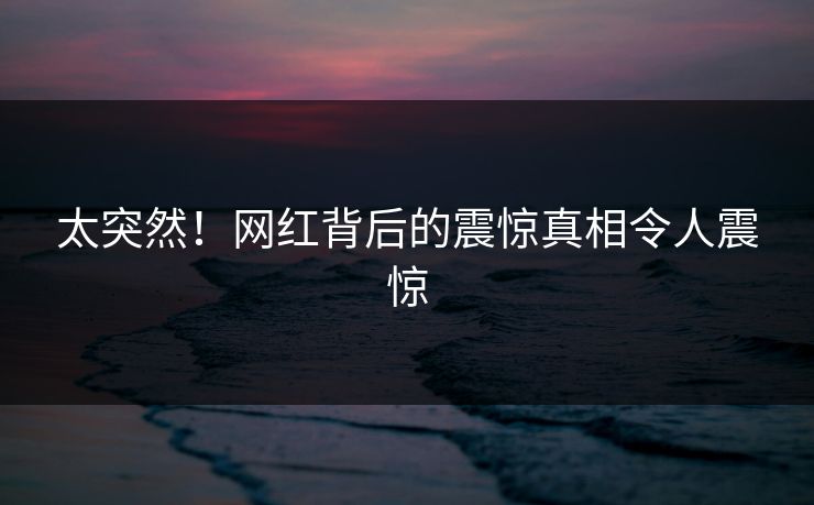 太突然！网红背后的震惊真相令人震惊