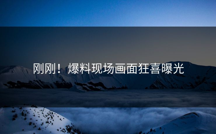 刚刚！爆料现场画面狂喜曝光