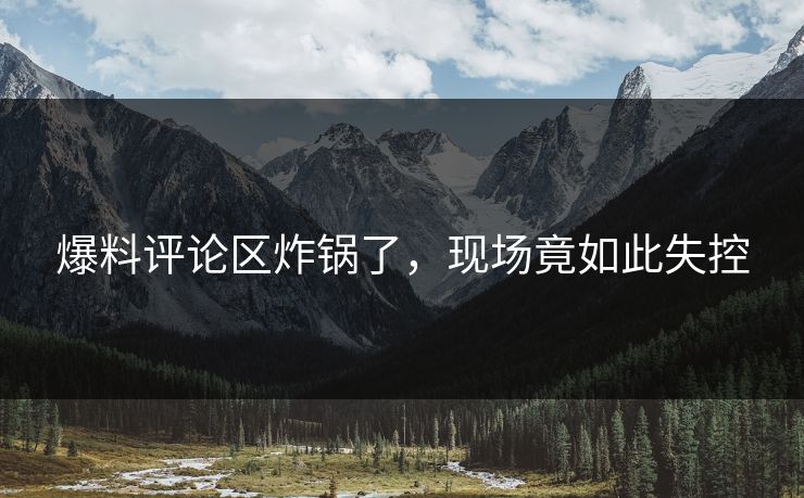 爆料评论区炸锅了，现场竟如此失控
