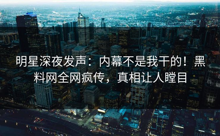 明星深夜发声：内幕不是我干的！黑料网全网疯传，真相让人瞠目
