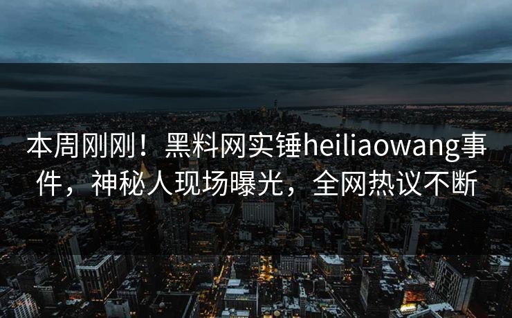 本周刚刚！黑料网实锤heiliaowang事件，神秘人现场曝光，全网热议不断