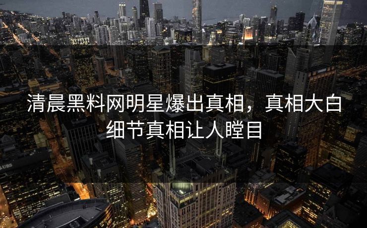 清晨黑料网明星爆出真相，真相大白细节真相让人瞠目
