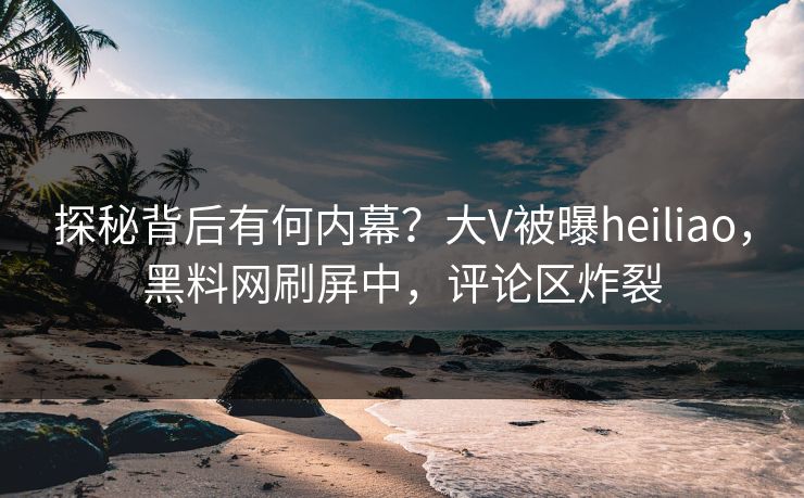 探秘背后有何内幕？大V被曝heiliao，黑料网刷屏中，评论区炸裂