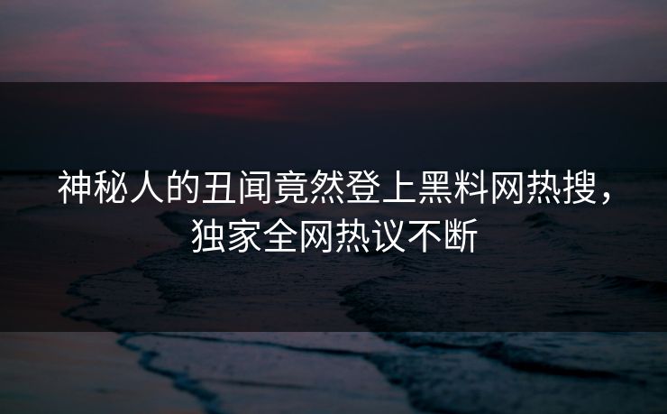 神秘人的丑闻竟然登上黑料网热搜，独家全网热议不断