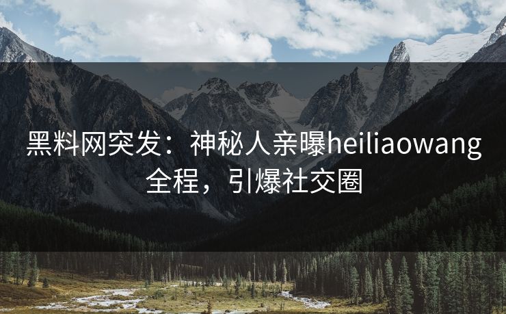 黑料网突发：神秘人亲曝heiliaowang全程，引爆社交圈