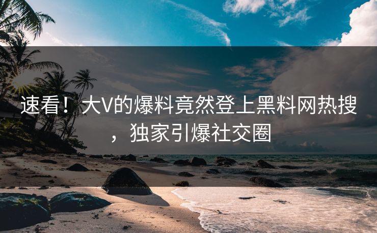 速看！大V的爆料竟然登上黑料网热搜，独家引爆社交圈