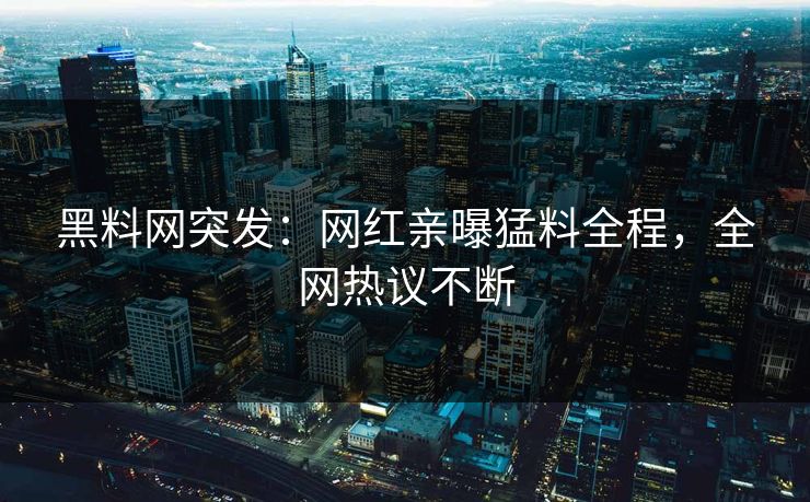 黑料网突发：网红亲曝猛料全程，全网热议不断