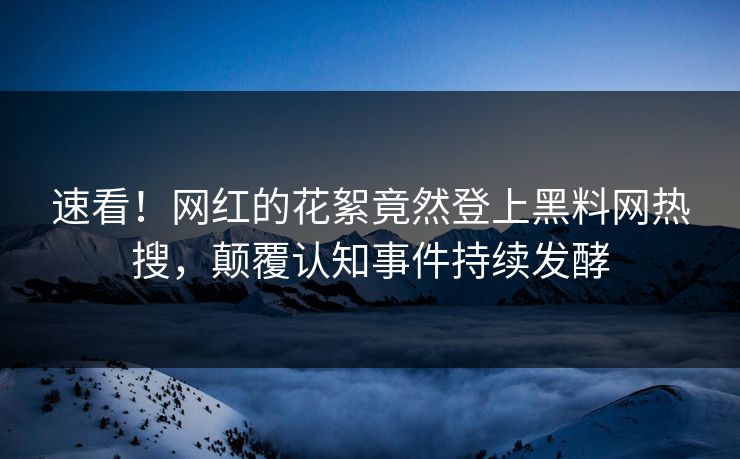 速看！网红的花絮竟然登上黑料网热搜，颠覆认知事件持续发酵