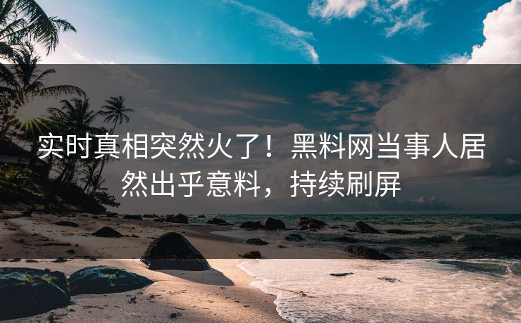 实时真相突然火了！黑料网当事人居然出乎意料，持续刷屏