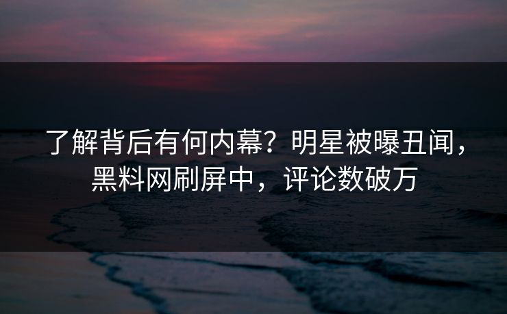 了解背后有何内幕？明星被曝丑闻，黑料网刷屏中，评论数破万