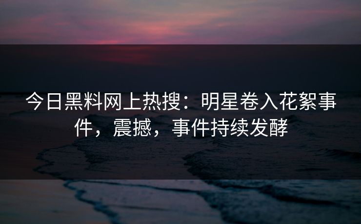 今日黑料网上热搜：明星卷入花絮事件，震撼，事件持续发酵