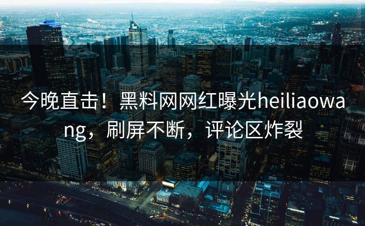今晚直击！黑料网网红曝光heiliaowang，刷屏不断，评论区炸裂