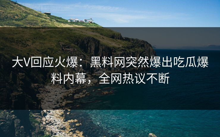 大V回应火爆：黑料网突然爆出吃瓜爆料内幕，全网热议不断