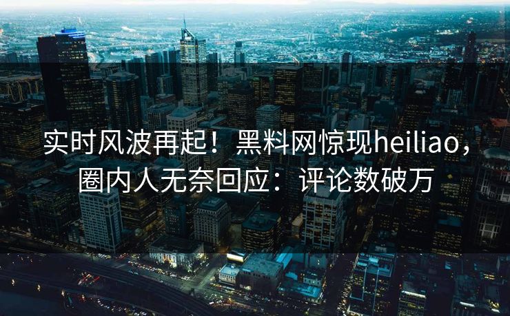 实时风波再起！黑料网惊现heiliao，圈内人无奈回应：评论数破万