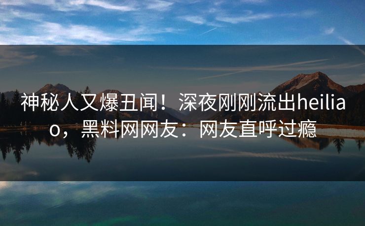 神秘人又爆丑闻！深夜刚刚流出heiliao，黑料网网友：网友直呼过瘾