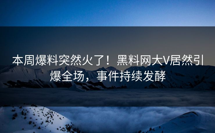 本周爆料突然火了！黑料网大V居然引爆全场，事件持续发酵