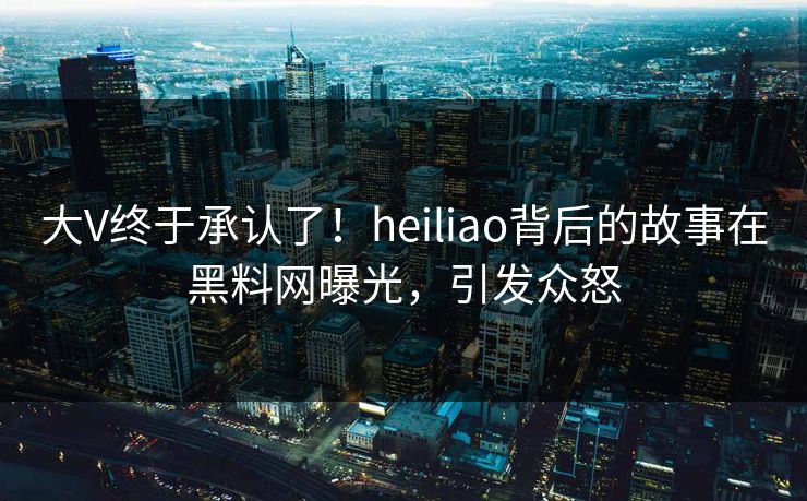大V终于承认了！heiliao背后的故事在黑料网曝光，引发众怒
