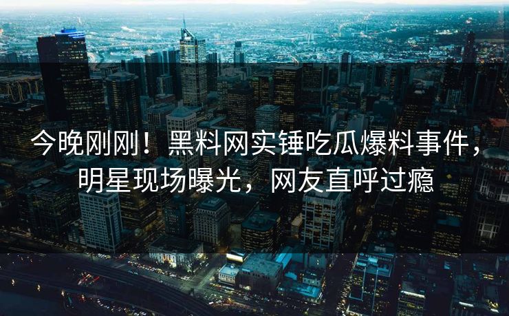 今晚刚刚！黑料网实锤吃瓜爆料事件，明星现场曝光，网友直呼过瘾