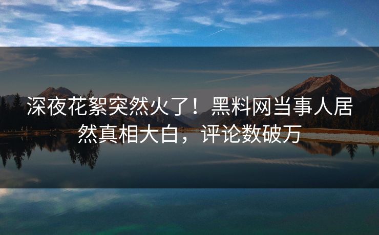 深夜花絮突然火了！黑料网当事人居然真相大白，评论数破万