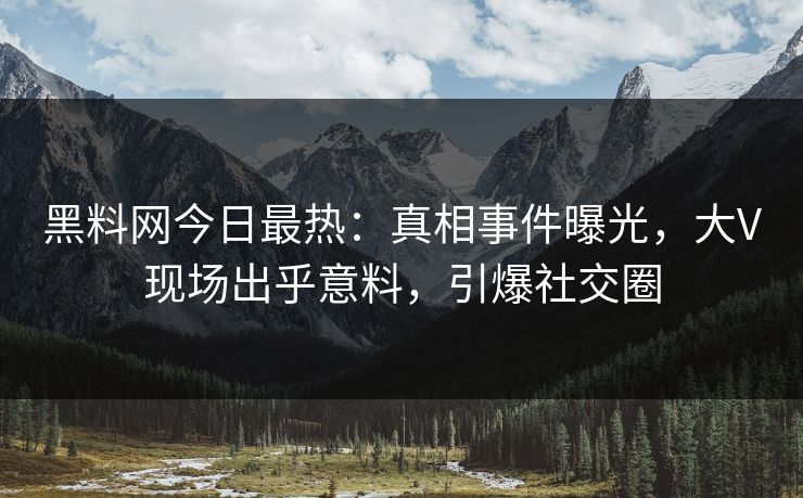 黑料网今日最热：真相事件曝光，大V现场出乎意料，引爆社交圈