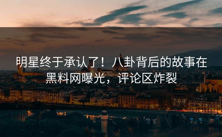 明星终于承认了！八卦背后的故事在黑料网曝光，评论区炸裂