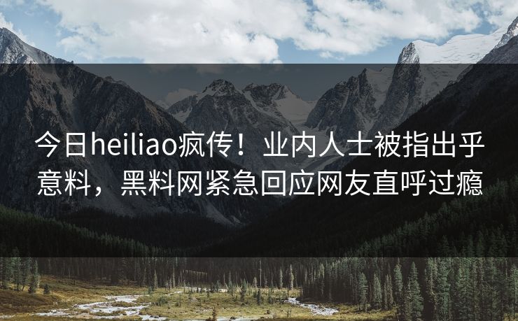 今日heiliao疯传！业内人士被指出乎意料，黑料网紧急回应网友直呼过瘾