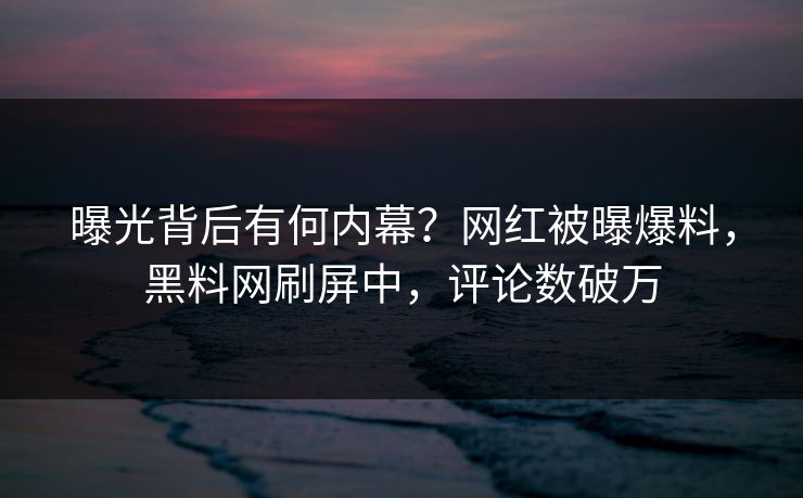 曝光背后有何内幕？网红被曝爆料，黑料网刷屏中，评论数破万