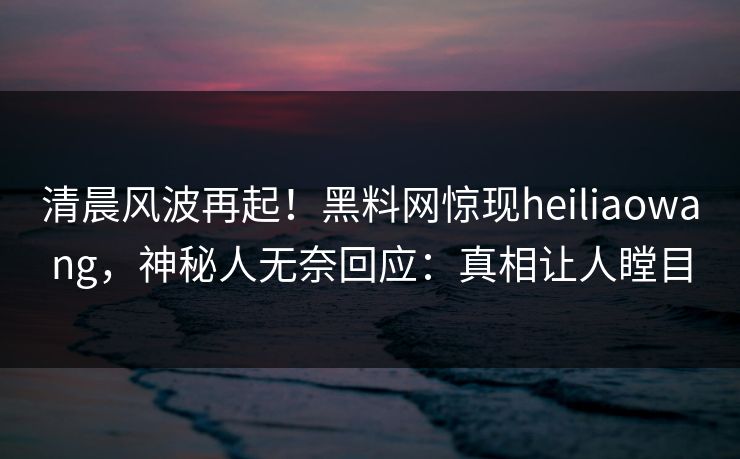 清晨风波再起！黑料网惊现heiliaowang，神秘人无奈回应：真相让人瞠目