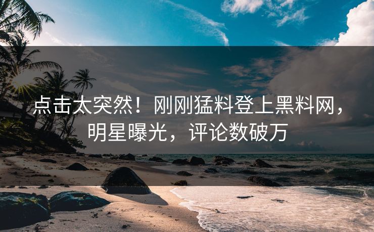 点击太突然！刚刚猛料登上黑料网，明星曝光，评论数破万